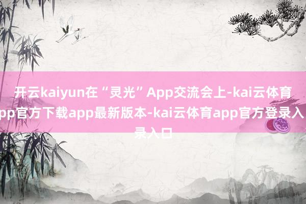 开云kaiyun在“灵光”App交流会上-kai云体育app官方下载app最新版本-kai云体育app官方登录入口