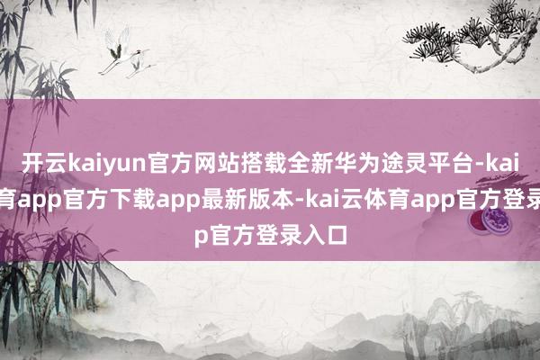 开云kaiyun官方网站搭载全新华为途灵平台-kai云体育app官方下载app最新版本-kai云体育app官方登录入口