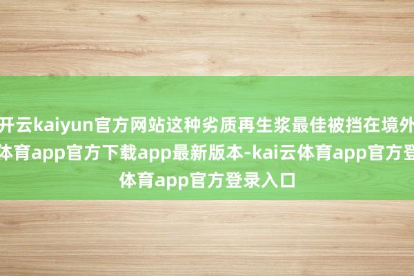 开云kaiyun官方网站这种劣质再生浆最佳被挡在境外-kai云体育app官方下载app最新版本-kai云体育app官方登录入口