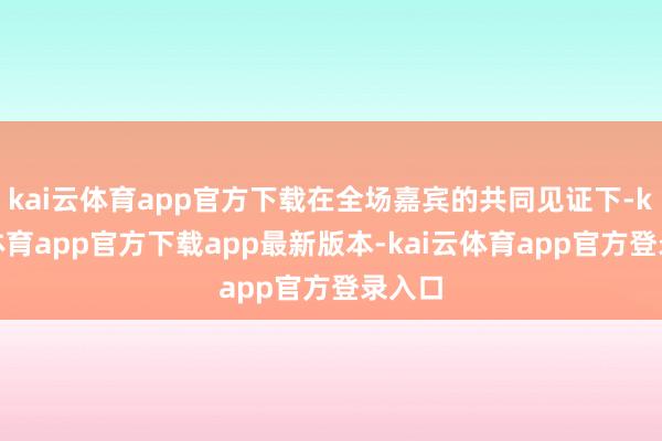kai云体育app官方下载在全场嘉宾的共同见证下-kai云体育app官方下载app最新版本-kai云体育app官方登录入口