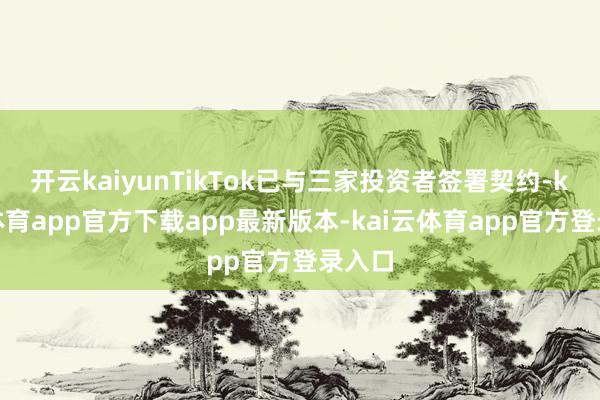 开云kaiyunTikTok已与三家投资者签署契约-kai云体育app官方下载app最新版本-kai云体育app官方登录入口