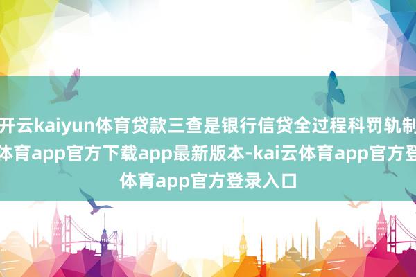 开云kaiyun体育贷款三查是银行信贷全过程科罚轨制-kai云体育app官方下载app最新版本-kai云体育app官方登录入口