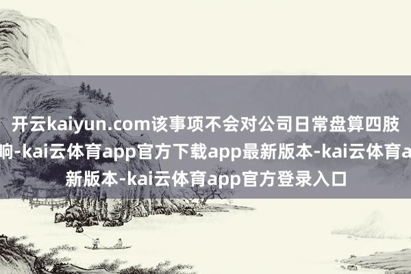 开云kaiyun.com该事项不会对公司日常盘算四肢产生要紧不利影响-kai云体育app官方下载app最新版本-kai云体育app官方登录入口