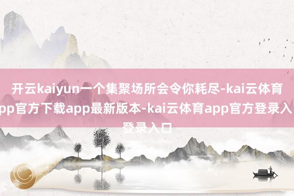 开云kaiyun一个集聚场所会令你耗尽-kai云体育app官方下载app最新版本-kai云体育app官方登录入口