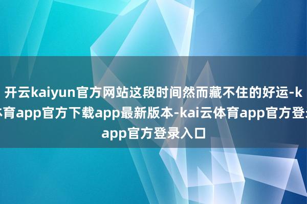 开云kaiyun官方网站这段时间然而藏不住的好运-kai云体育app官方下载app最新版本-kai云体育app官方登录入口