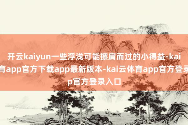 开云kaiyun一些浮浅可能擦肩而过的小得益-kai云体育app官方下载app最新版本-kai云体育app官方登录入口