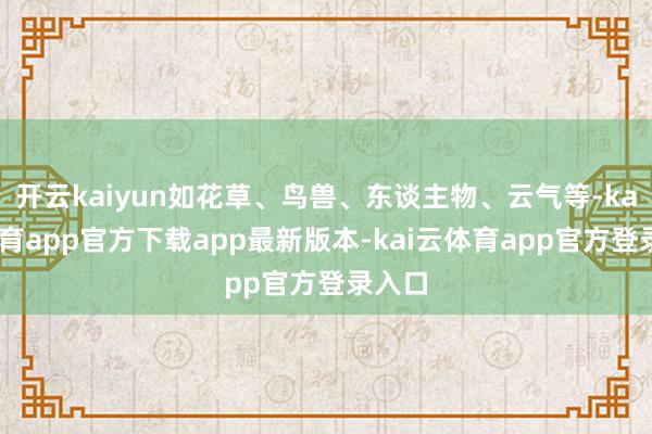 开云kaiyun如花草、鸟兽、东谈主物、云气等-kai云体育app官方下载app最新版本-kai云体育app官方登录入口