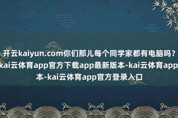 开云kaiyun.com你们那儿每个同学家都有电脑吗？”\n“诚笃-kai云体育app官方下载app最新版本-kai云体育app官方登录入口