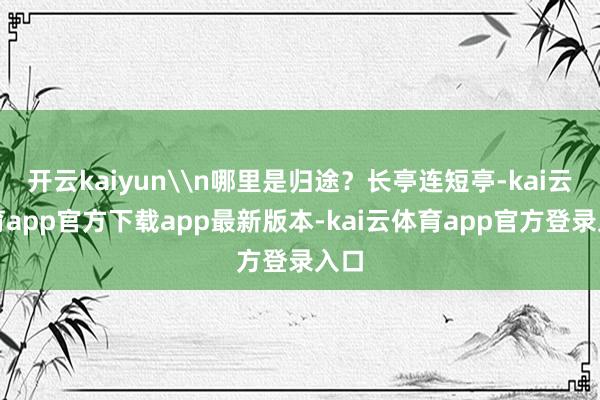 开云kaiyun\n哪里是归途？长亭连短亭-kai云体育app官方下载app最新版本-kai云体育app官方登录入口