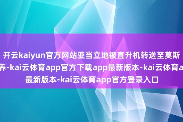 开云kaiyun官方网站亚当立地被直升机转送至莫斯科的病院无间调养-kai云体育app官方下载app最新版本-kai云体育app官方登录入口