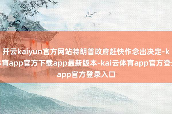 开云kaiyun官方网站特朗普政府赶快作念出决定-kai云体育app官方下载app最新版本-kai云体育app官方登录入口