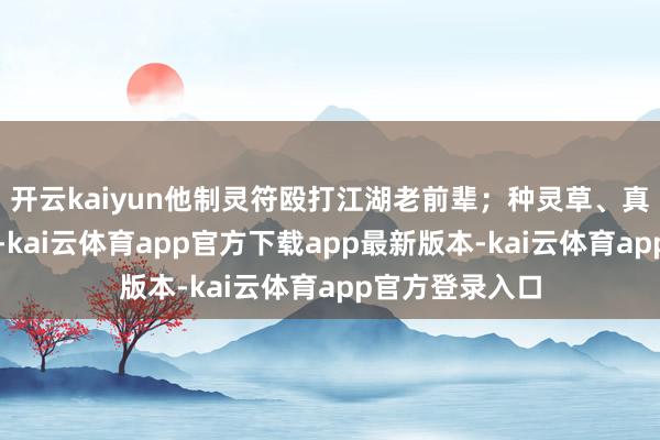 开云kaiyun他制灵符殴打江湖老前辈；种灵草、真金不怕火妙药-kai云体育app官方下载app最新版本-kai云体育app官方登录入口
