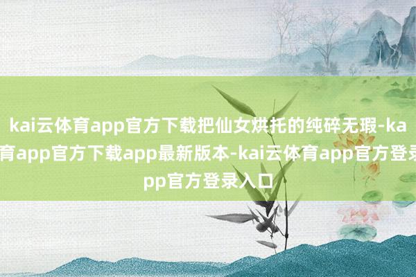 kai云体育app官方下载把仙女烘托的纯碎无瑕-kai云体育app官方下载app最新版本-kai云体育app官方登录入口