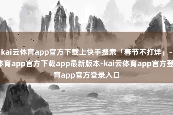 kai云体育app官方下载上快手搜索「春节不打烊」-kai云体育app官方下载app最新版本-kai云体育app官方登录入口